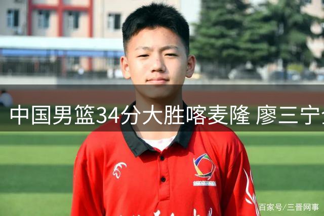 中国男篮34分大胜喀麦隆 廖三宁全能表现惊艳全场