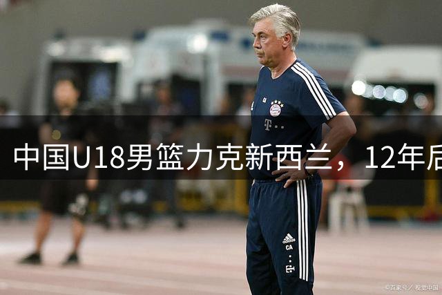中国U18男篮力克新西兰，12年后再进亚洲杯决赛