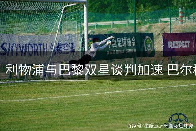 利物浦与巴黎双星谈判加速 巴尔科拉转会本周或迎突破