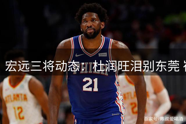 宏远三将动态：杜润旺泪别东莞 崔永熙励志发声 胡明轩重披国家队战袍