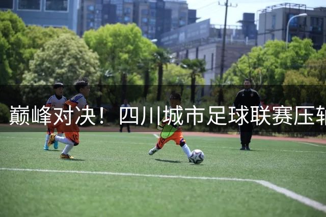 巅峰对决！四川城市足球联赛压轴大战31日引爆绵阳