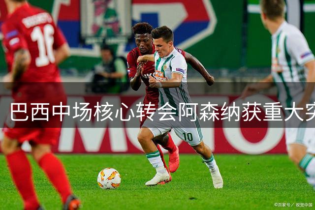 巴西中场核心转会阿森纳获重大突破 枪手砸重金补强最后拼图