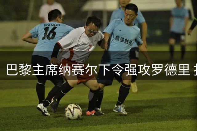 巴黎主席纳赛尔下令强攻罗德里 报复皇马截胡迪奥曼德