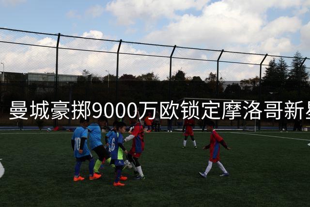 曼城豪掷9000万欧锁定摩洛哥新星 18岁妖星或创法甲转会纪录