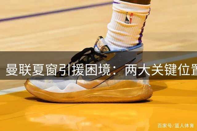 曼联夏窗引援困境：两大关键位置遇阻 精打细算策略面临考验