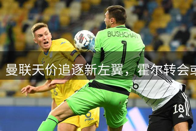 曼联天价追逐新左翼，霍尔转会或创历史