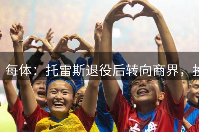 每体：托雷斯退役后转向商界，投资已覆盖房地产等多个领域