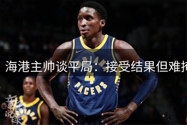 海港主帅谈平局：接受结果但难掩遗憾