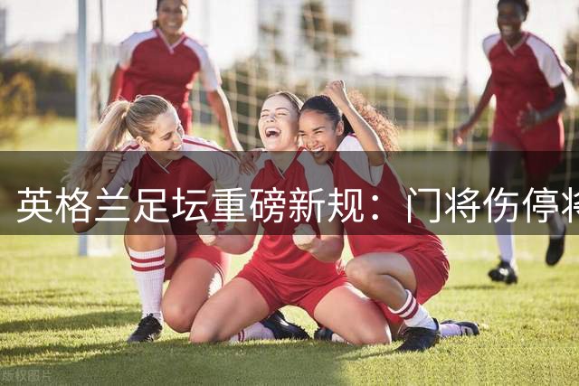 英格兰足坛重磅新规：门将伤停将强制外场球员离场1分钟