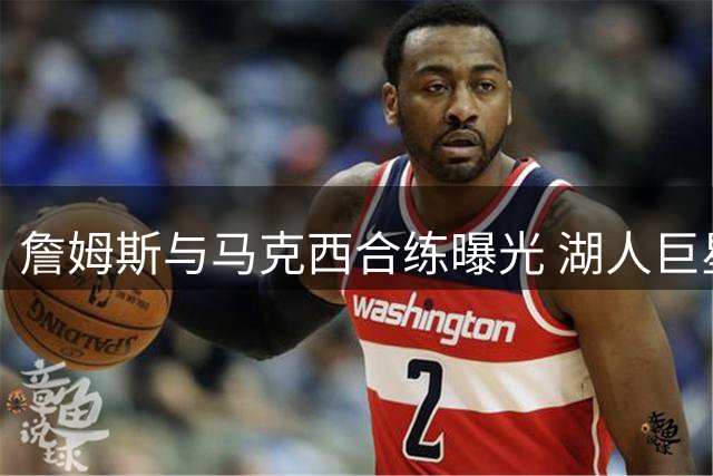 詹姆斯与马克西合练曝光 湖人巨星提前上脚未发售Lebron24引热议