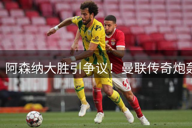 阿森纳大胜引争议！曼联传奇炮轰主帅用人策略