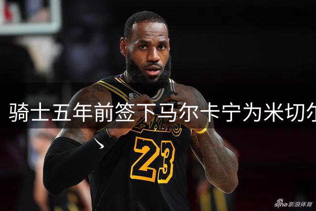 骑士五年前签下马尔卡宁为米切尔交易做铺垫