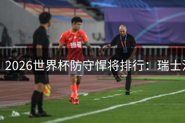 2026世界杯防守悍将排行：瑞士法国双星领跑 斗牛士军团三人入围