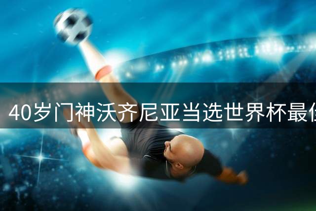 40岁门神沃齐尼亚当选世界杯最佳 动情致谢全球球迷支持